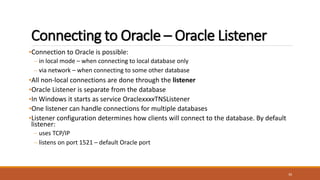 Connecting to Oracle – Oracle Listener
•Connection to Oracle is possible:
– in local mode – when connecting to local database only
– via network – when connecting to some other database
•All non-local connections are done through the listener
•Oracle Listener is separate from the database
•In Windows it starts as service OraclexxxxTNSListener
•One listener can handle connections for multiple databases
•Listener configuration determines how clients will connect to the database. By default
listener:
– uses TCP/IP
– listens on port 1521 – default Oracle port
30
 