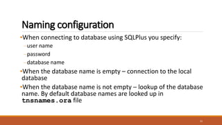 Naming configuration
•When connecting to database using SQLPlus you specify:
–user name
–password
–database name
•When the database name is empty – connection to the local
database
•When the database name is not empty – lookup of the database
name. By default database names are looked up in
tnsnames.ora file
33
 
