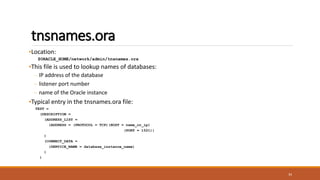 tnsnames.ora
•Location:
$ORACLE_HOME/network/admin/tnsnames.ora
•This file is used to lookup names of databases:
– IP address of the database
– listener port number
– name of the Oracle instance
•Typical entry in the tnsnames.ora file:
TEST =
(DESCRIPTION =
(ADDRESS_LIST =
(ADDRESS = (PROTOCOL = TCP)(HOST = name_or_ip)
(PORT = 1521))
)
(CONNECT_DATA =
(SERVICE_NAME = database_instance_name)
)
)
34
 