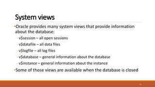 System views
•Oracle provides many system views that provide information
about the database:
–v$session – all open sessions
–v$datafile – all data files
–v$logfile – all log files
–v$database – general information about the database
–v$instance – general information about the instance
•Some of those views are available when the database is closed
35
 