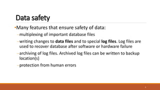 Data safety
•Many features that ensure safety of data:
–multiplexing of important database files
–writing changes to data files and to special log files. Log files are
used to recover database after software or hardware failure
–archiving of log files. Archived log files can be written to backup
location(s)
–protection from human errors
4
 