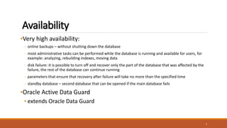 Availability
•Very high availability:
– online backups – without shutting down the database
– most administrative tasks can be performed while the database is running and available for users, for
example: analyzing, rebuilding indexes, moving data
– disk failure: it is possible to turn off and recover only the part of the database that was affected by the
failure, the rest of the database can continue running
– parameters that ensure that recovery after failure will take no more than the specified time
– standby database – second database that can be opened if the main database fails
•Oracle Active Data Guard
• extends Oracle Data Guard
5
 