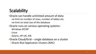 Scalability
•Oracle can handle unlimited amount of data:
–no limit on number of rows, number of tables etc.
–no limit on total size of the database
•Oracle runs on various operating systems:
–Windows NT/XP
–Linux
–Solaris, HP-UX, AIX
•Oracle Cloud/Grid – single database on a cluster
• Oracle Real Application Clusters (RAC)
6
 