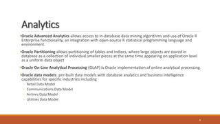 Analytics
8
•Oracle Advanced Analytics allows access to in-database data mining algorithms and use of Oracle R
Enterprise functionality, an integration with open-source R statistical programming language and
environment.
•Oracle Partitioning allows partitioning of tables and indices, where large objects are stored in
database as a collection of individual smaller pieces at the same time appearing on application level
as a uniform data object
•Oracle On-Line Analytical Processing (OLAP) is Oracle implementation of online analytical processing.
•Oracle data models: pre-built data models with database analytics and business intelligence
capabilities for specific industries including
◦ Retail Data Model
◦ Communications Data Model
◦ Airlines Data Model
◦ Utilities Data Model
 