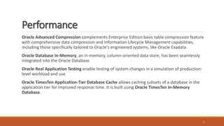 Performance
Oracle Advanced Compression complements Enterprise Edition basic table compression feature
with comprehensive data compression and Information Lifecycle Management capabilities,
including those specifically tailored to Oracle's engineered systems, like Oracle Exadata.
Oracle Database In-Memory, an in-memory, column-oriented data store, has been seamlessly
integrated into the Oracle Database
Oracle Real Application Testing enable testing of system changes in a simulation of production-
level workload and use
Oracle TimesTen Application-Tier Database Cache allows caching subsets of a database in the
application tier for improved response time. It is built using Oracle TimesTen In-Memory
Database.
9
 
