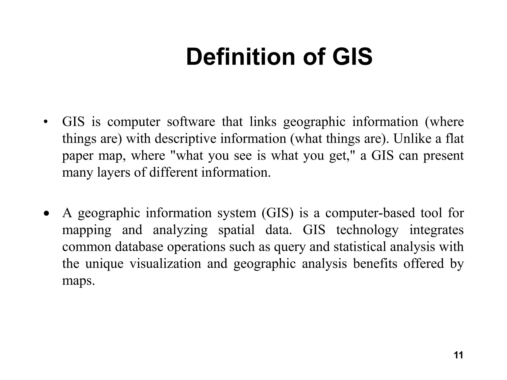11
Definition of GIS
• GIS is computer software that links geographic information (where
things are) with descriptive information (what things are). Unlike a flat
paper map, where "what you see is what you get," a GIS can present
many layers of different information.
 A geographic information system (GIS) is a computer-based tool for
mapping and analyzing spatial data. GIS technology integrates
common database operations such as query and statistical analysis with
the unique visualization and geographic analysis benefits offered by
maps.
 