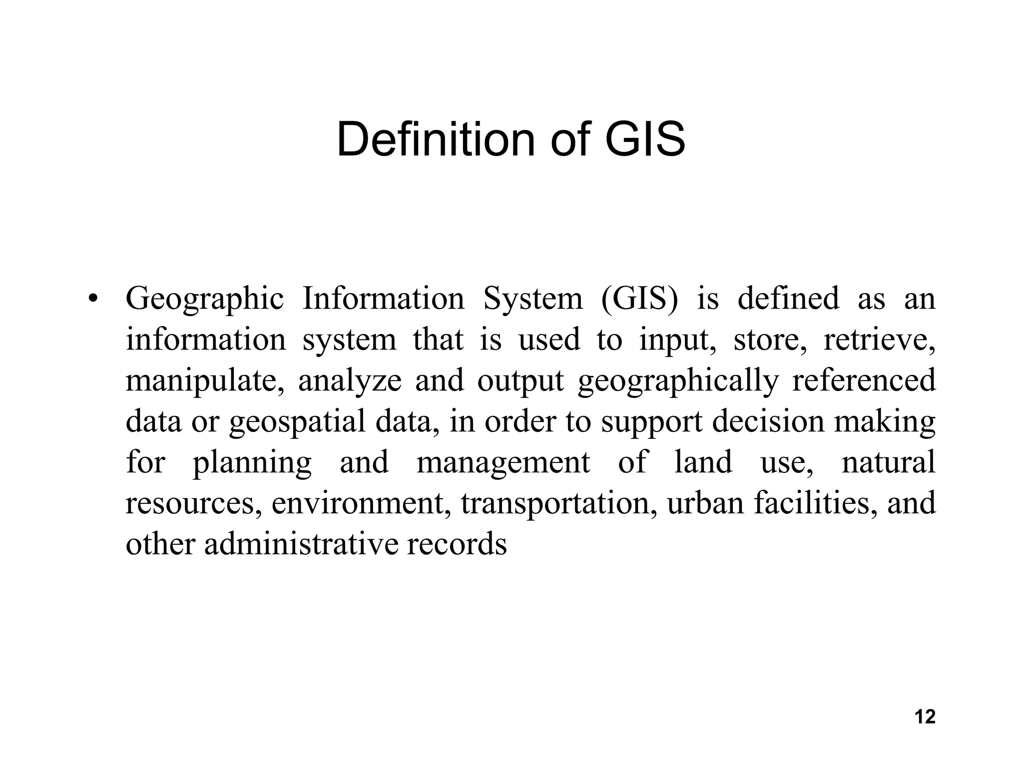 12
Definition of GIS
• Geographic Information System (GIS) is defined as an
information system that is used to input, store, retrieve,
manipulate, analyze and output geographically referenced
data or geospatial data, in order to support decision making
for planning and management of land use, natural
resources, environment, transportation, urban facilities, and
other administrative records
 