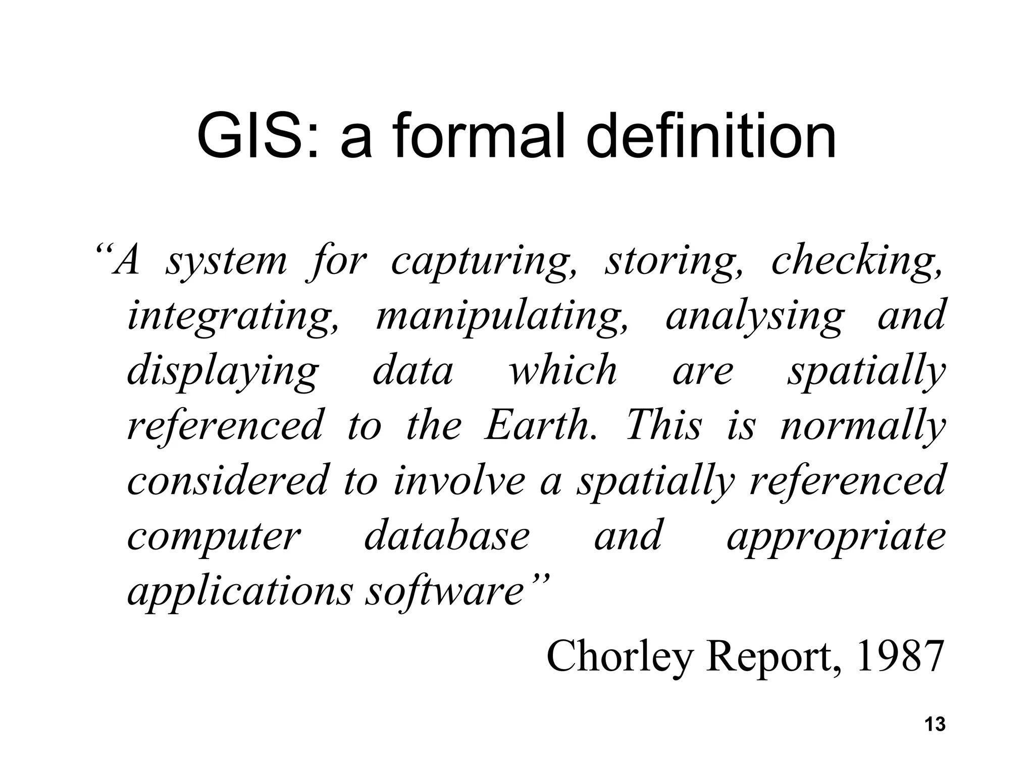13
GIS: a formal definition
“A system for capturing, storing, checking,
integrating, manipulating, analysing and
displaying data which are spatially
referenced to the Earth. This is normally
considered to involve a spatially referenced
computer database and appropriate
applications software”
Chorley Report, 1987
 
