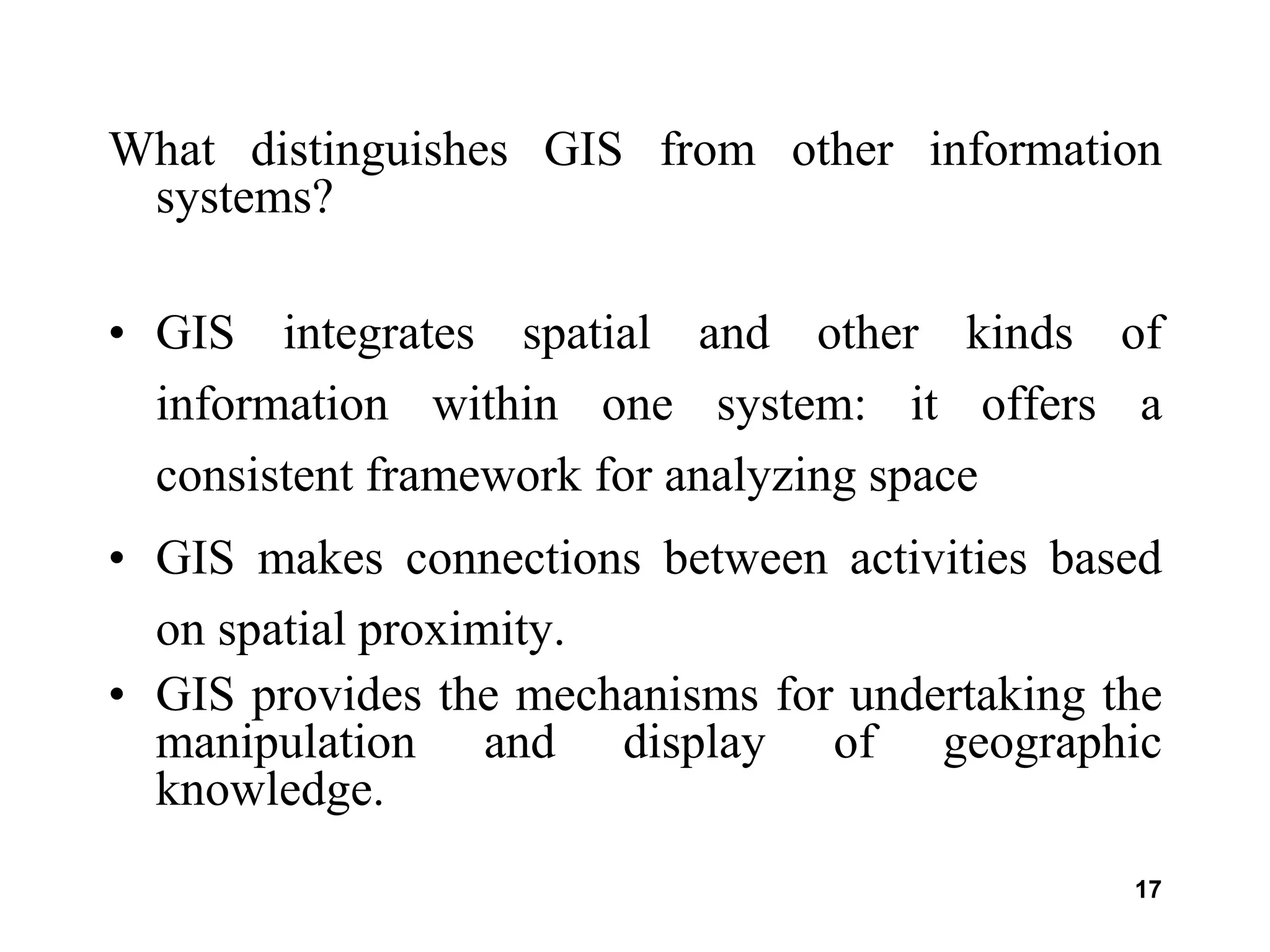 17
What distinguishes GIS from other information
systems?
• GIS integrates spatial and other kinds of
information within one system: it offers a
consistent framework for analyzing space
• GIS makes connections between activities based
on spatial proximity.
• GIS provides the mechanisms for undertaking the
manipulation and display of geographic
knowledge.
 