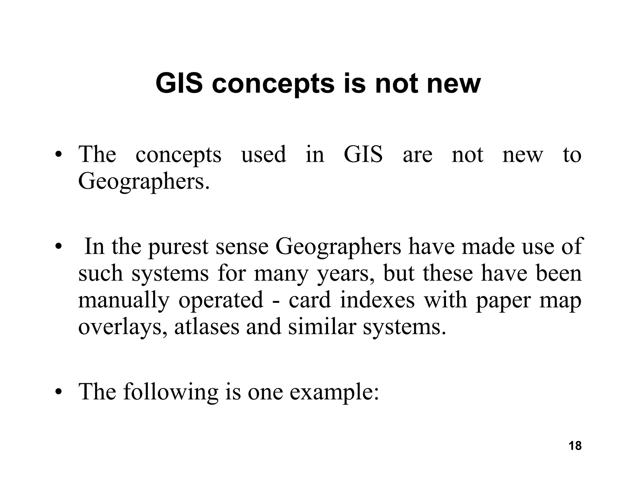 18
GIS concepts is not new
• The concepts used in GIS are not new to
Geographers.
• In the purest sense Geographers have made use of
such systems for many years, but these have been
manually operated - card indexes with paper map
overlays, atlases and similar systems.
• The following is one example:
 