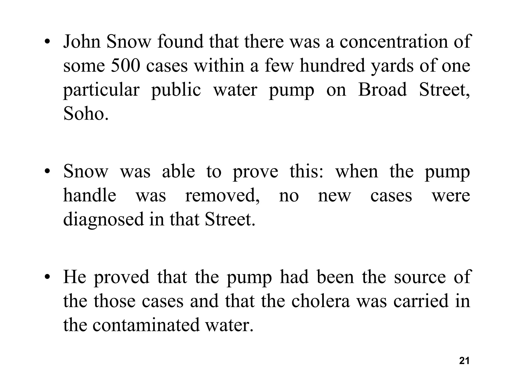 21
• John Snow found that there was a concentration of
some 500 cases within a few hundred yards of one
particular public water pump on Broad Street,
Soho.
• Snow was able to prove this: when the pump
handle was removed, no new cases were
diagnosed in that Street.
• He proved that the pump had been the source of
the those cases and that the cholera was carried in
the contaminated water.
 