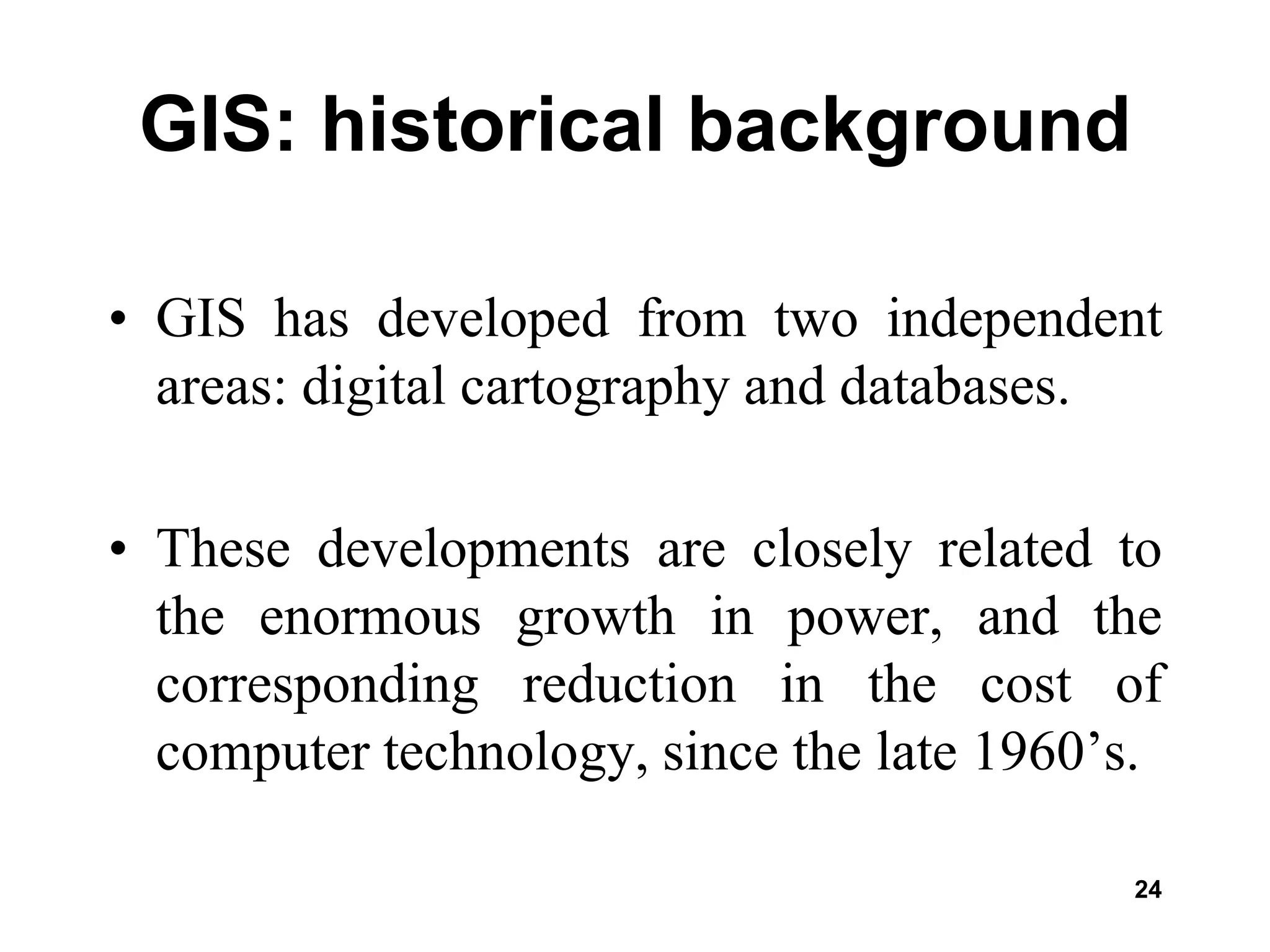 24
GIS: historical background
• GIS has developed from two independent
areas: digital cartography and databases.
• These developments are closely related to
the enormous growth in power, and the
corresponding reduction in the cost of
computer technology, since the late 1960’s.
 