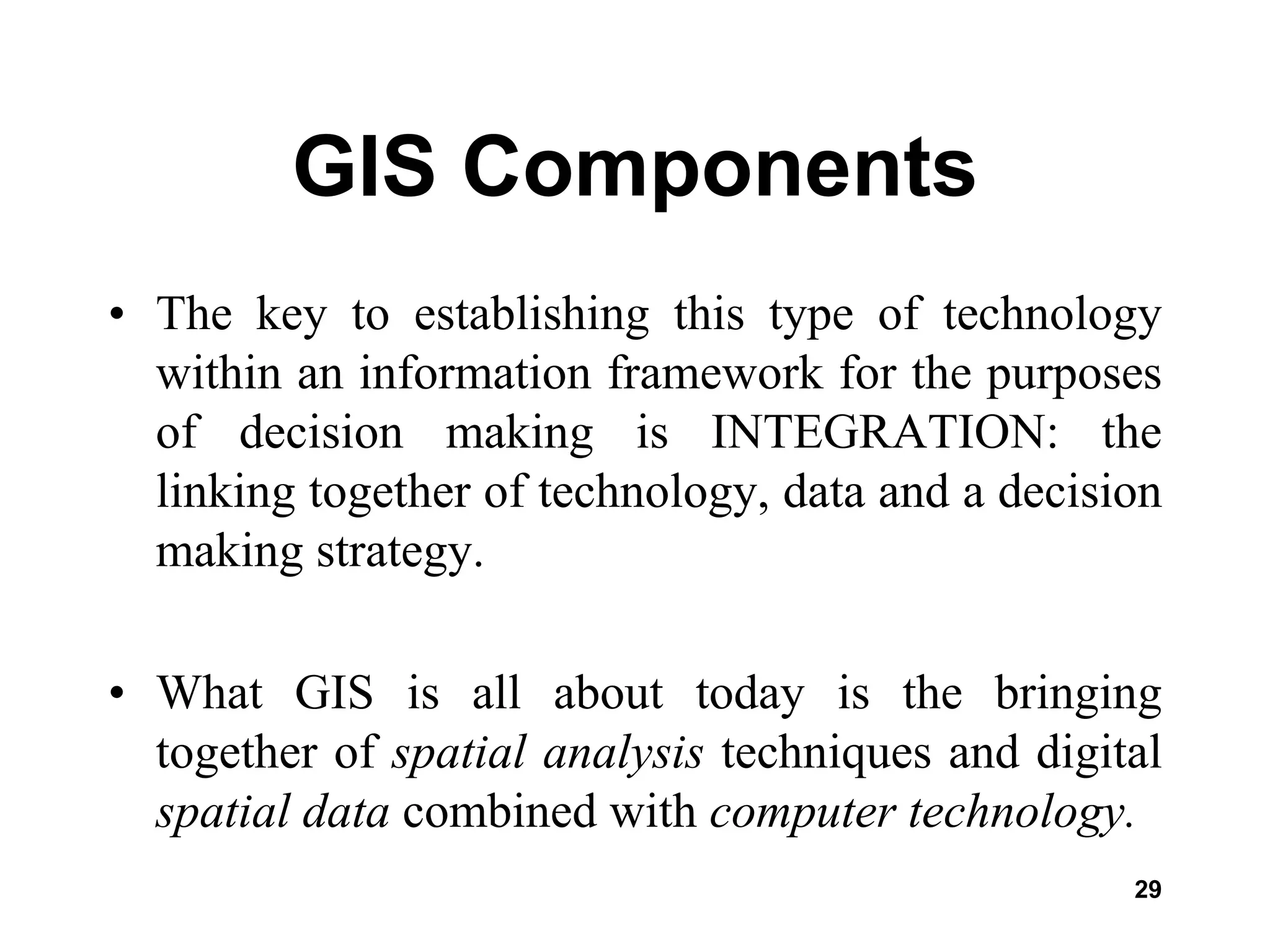 29
GIS Components
• The key to establishing this type of technology
within an information framework for the purposes
of decision making is INTEGRATION: the
linking together of technology, data and a decision
making strategy.
• What GIS is all about today is the bringing
together of spatial analysis techniques and digital
spatial data combined with computer technology.
 