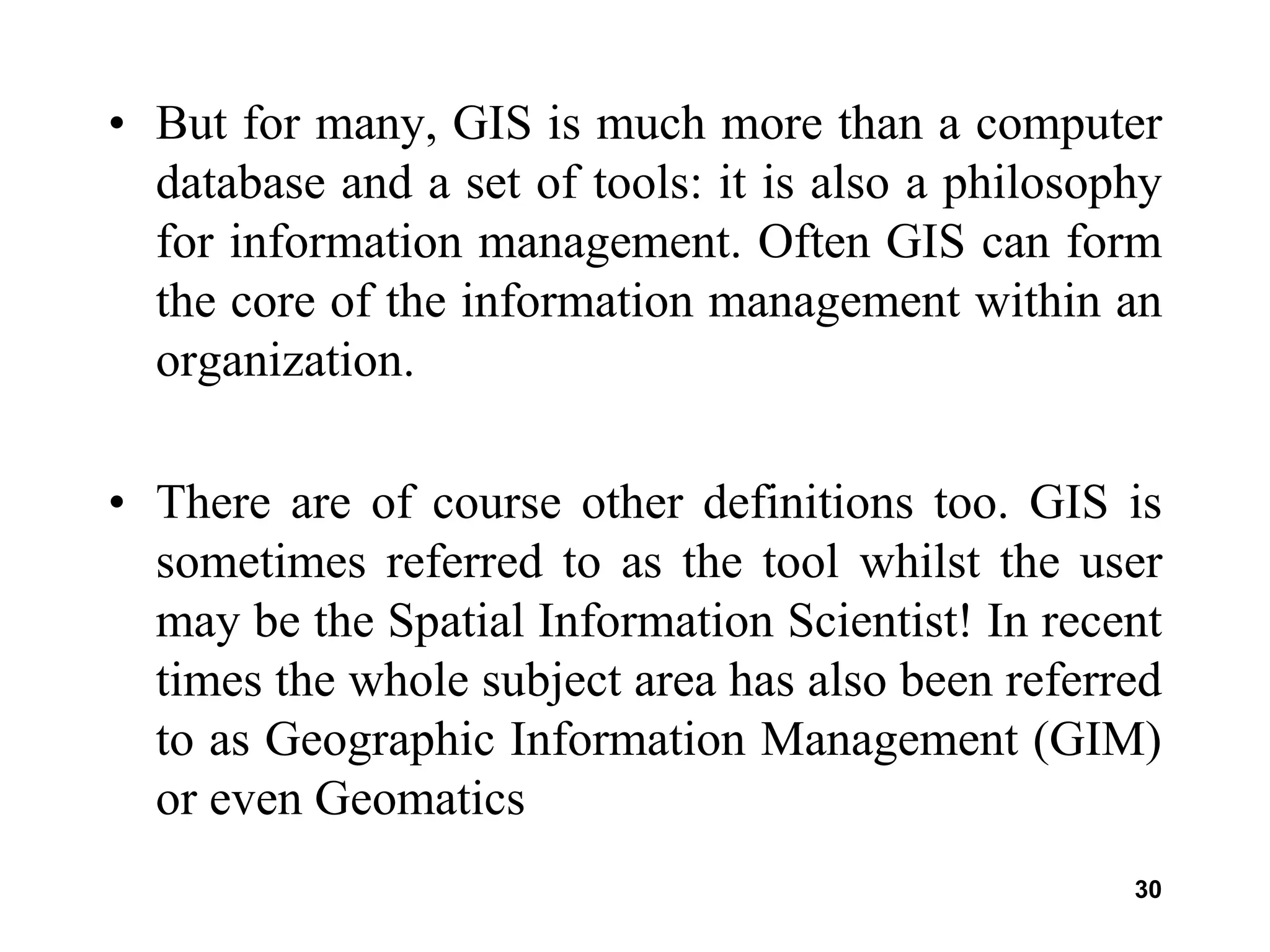 30
• But for many, GIS is much more than a computer
database and a set of tools: it is also a philosophy
for information management. Often GIS can form
the core of the information management within an
organization.
• There are of course other definitions too. GIS is
sometimes referred to as the tool whilst the user
may be the Spatial Information Scientist! In recent
times the whole subject area has also been referred
to as Geographic Information Management (GIM)
or even Geomatics
 