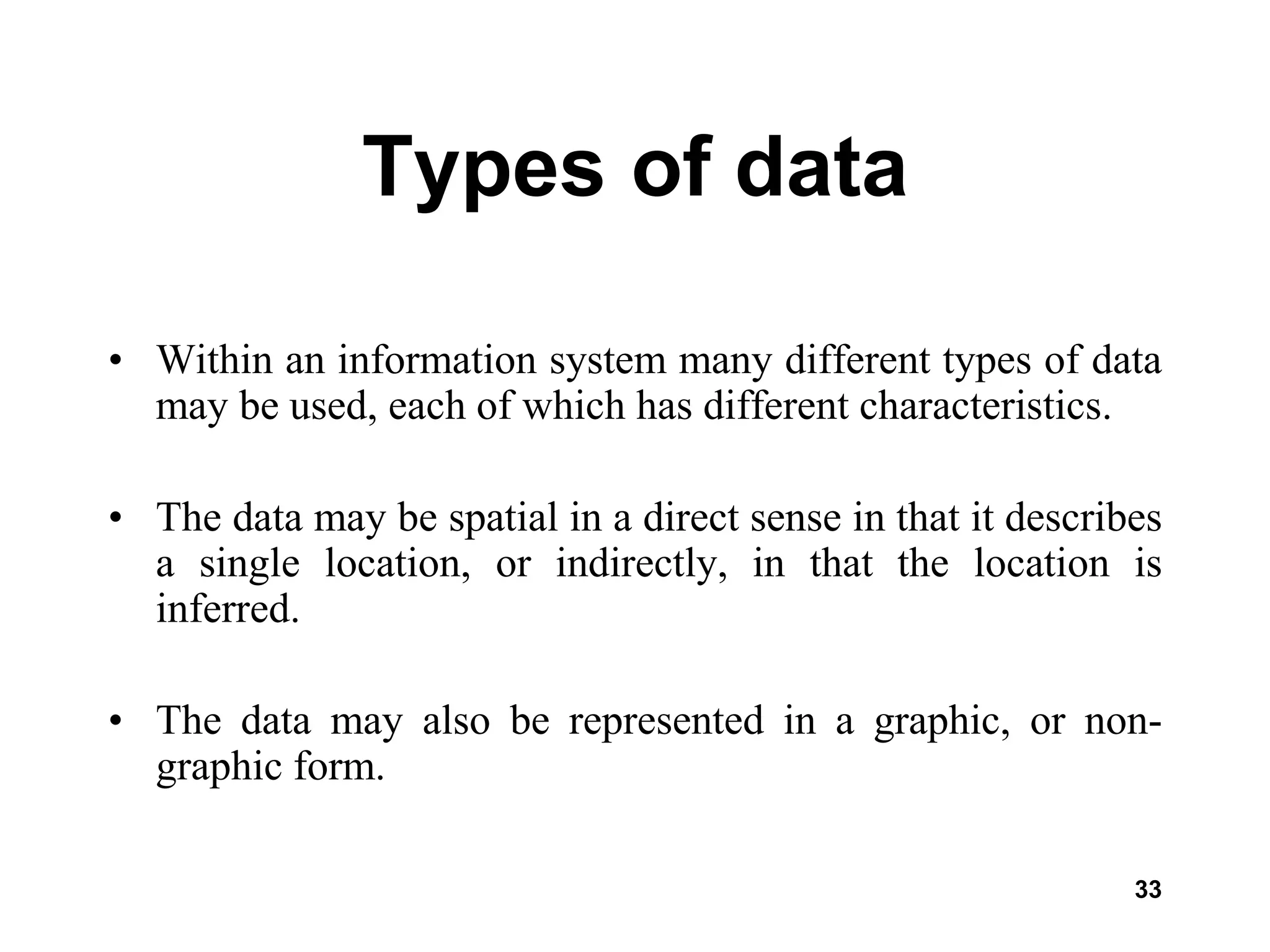 33
Types of data
• Within an information system many different types of data
may be used, each of which has different characteristics.
• The data may be spatial in a direct sense in that it describes
a single location, or indirectly, in that the location is
inferred.
• The data may also be represented in a graphic, or non-
graphic form.
 