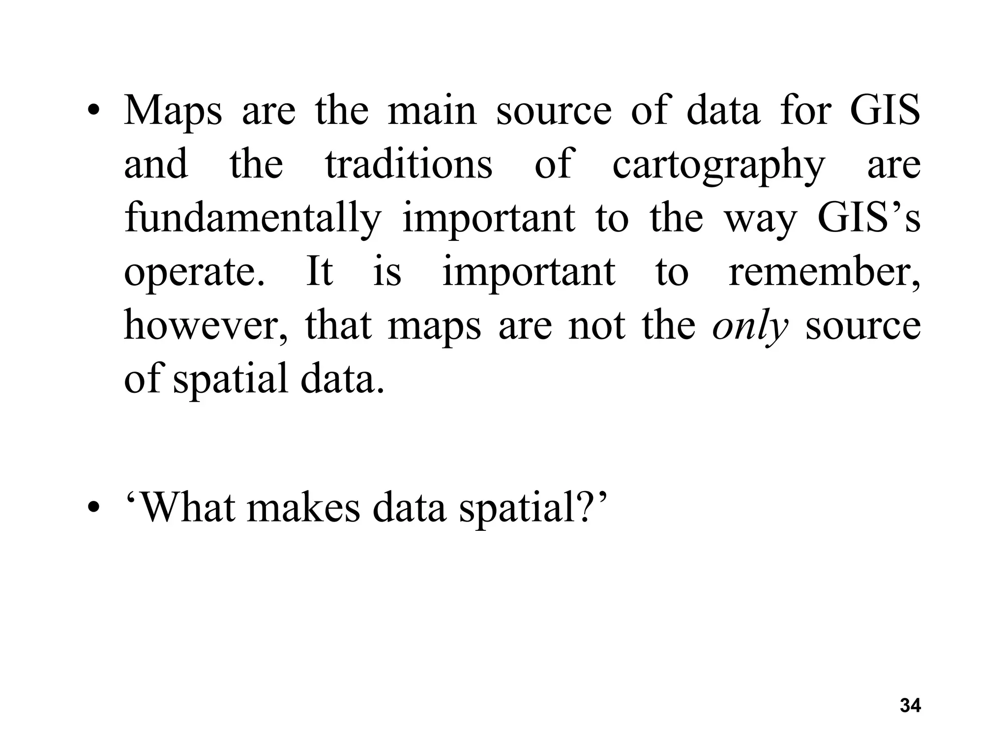 34
• Maps are the main source of data for GIS
and the traditions of cartography are
fundamentally important to the way GIS’s
operate. It is important to remember,
however, that maps are not the only source
of spatial data.
• ‘What makes data spatial?’
 