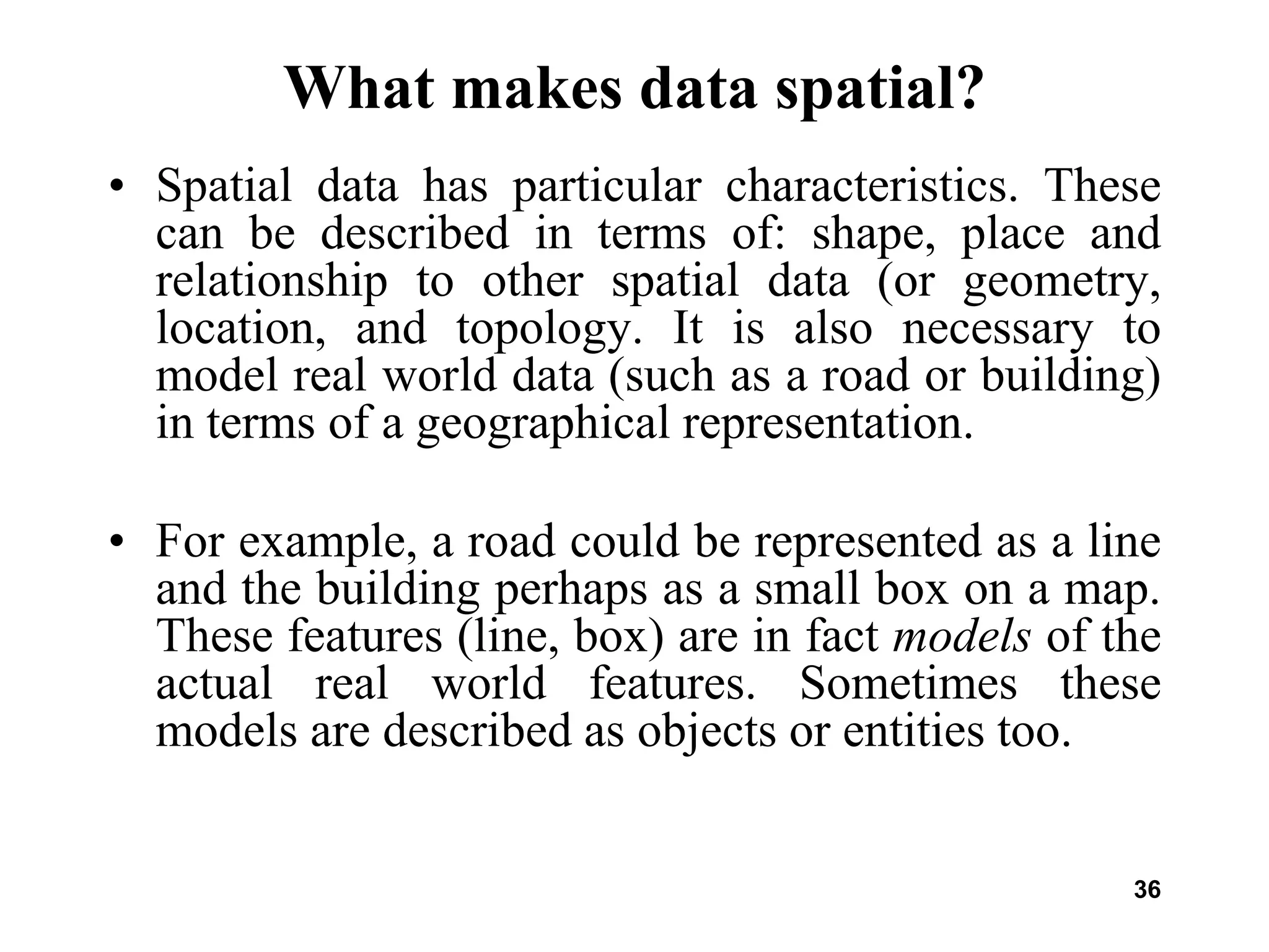 36
What makes data spatial?
• Spatial data has particular characteristics. These
can be described in terms of: shape, place and
relationship to other spatial data (or geometry,
location, and topology. It is also necessary to
model real world data (such as a road or building)
in terms of a geographical representation.
• For example, a road could be represented as a line
and the building perhaps as a small box on a map.
These features (line, box) are in fact models of the
actual real world features. Sometimes these
models are described as objects or entities too.
 