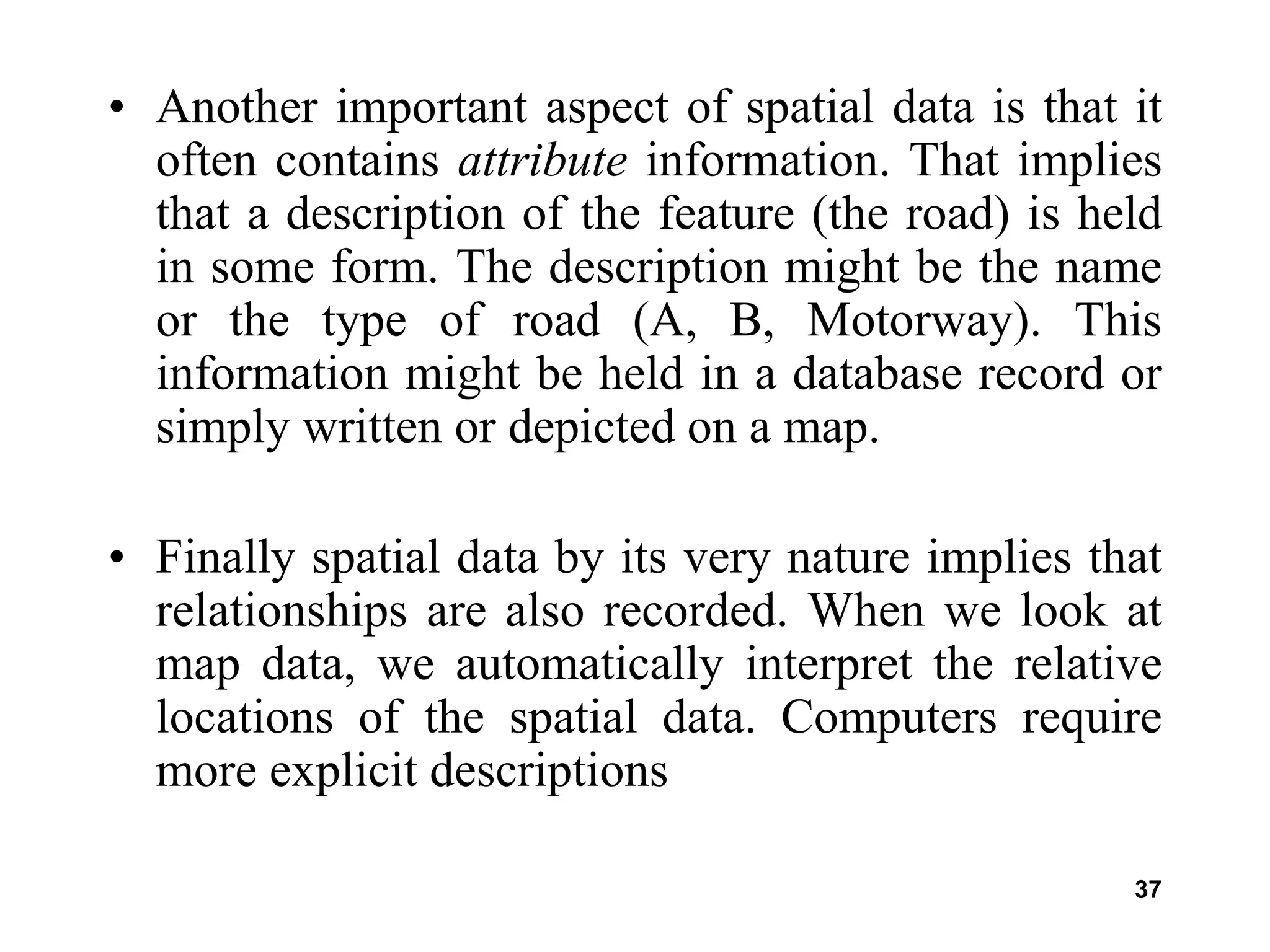 37
• Another important aspect of spatial data is that it
often contains attribute information. That implies
that a description of the feature (the road) is held
in some form. The description might be the name
or the type of road (A, B, Motorway). This
information might be held in a database record or
simply written or depicted on a map.
• Finally spatial data by its very nature implies that
relationships are also recorded. When we look at
map data, we automatically interpret the relative
locations of the spatial data. Computers require
more explicit descriptions
 