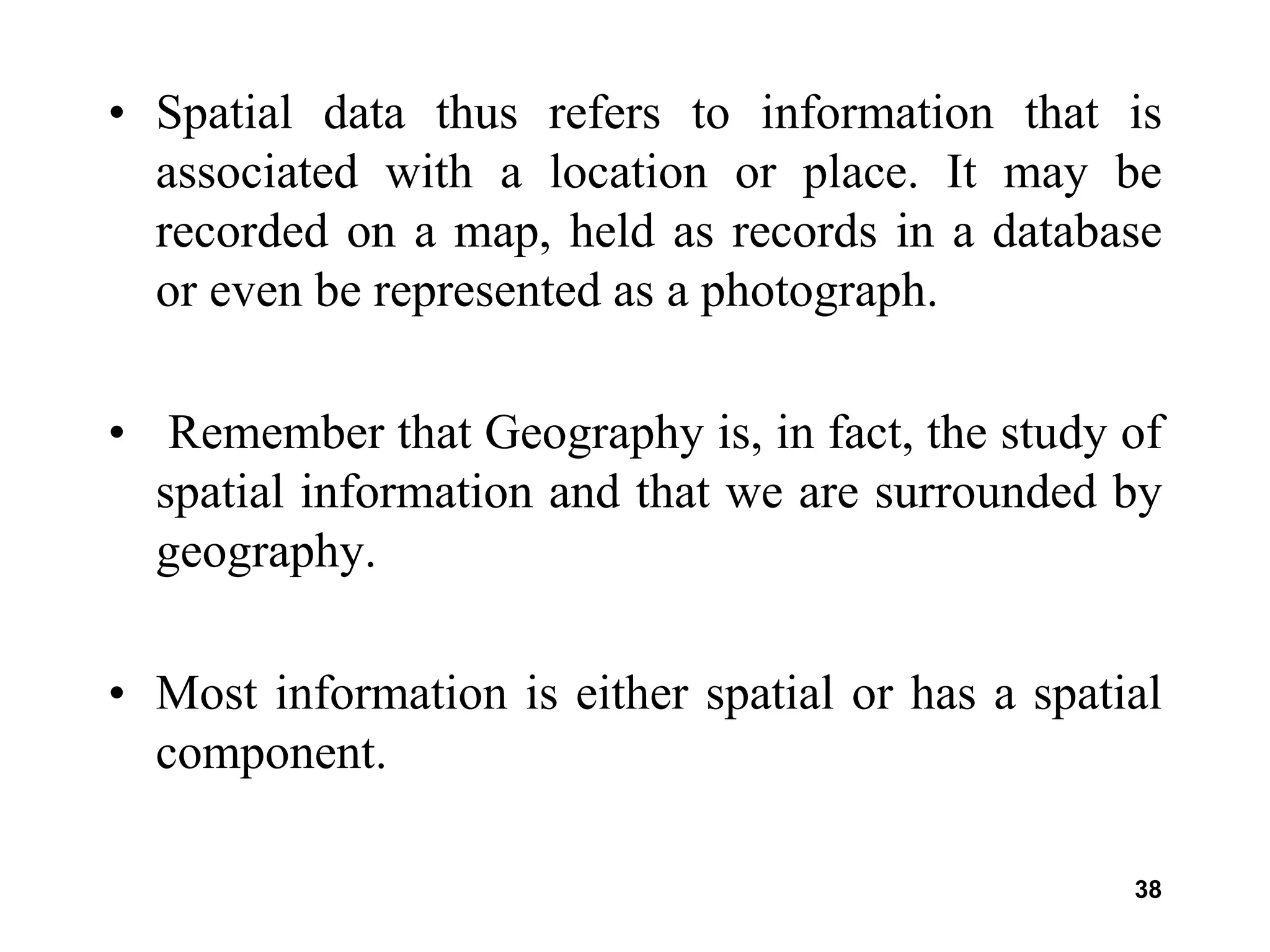 38
• Spatial data thus refers to information that is
associated with a location or place. It may be
recorded on a map, held as records in a database
or even be represented as a photograph.
• Remember that Geography is, in fact, the study of
spatial information and that we are surrounded by
geography.
• Most information is either spatial or has a spatial
component.
 