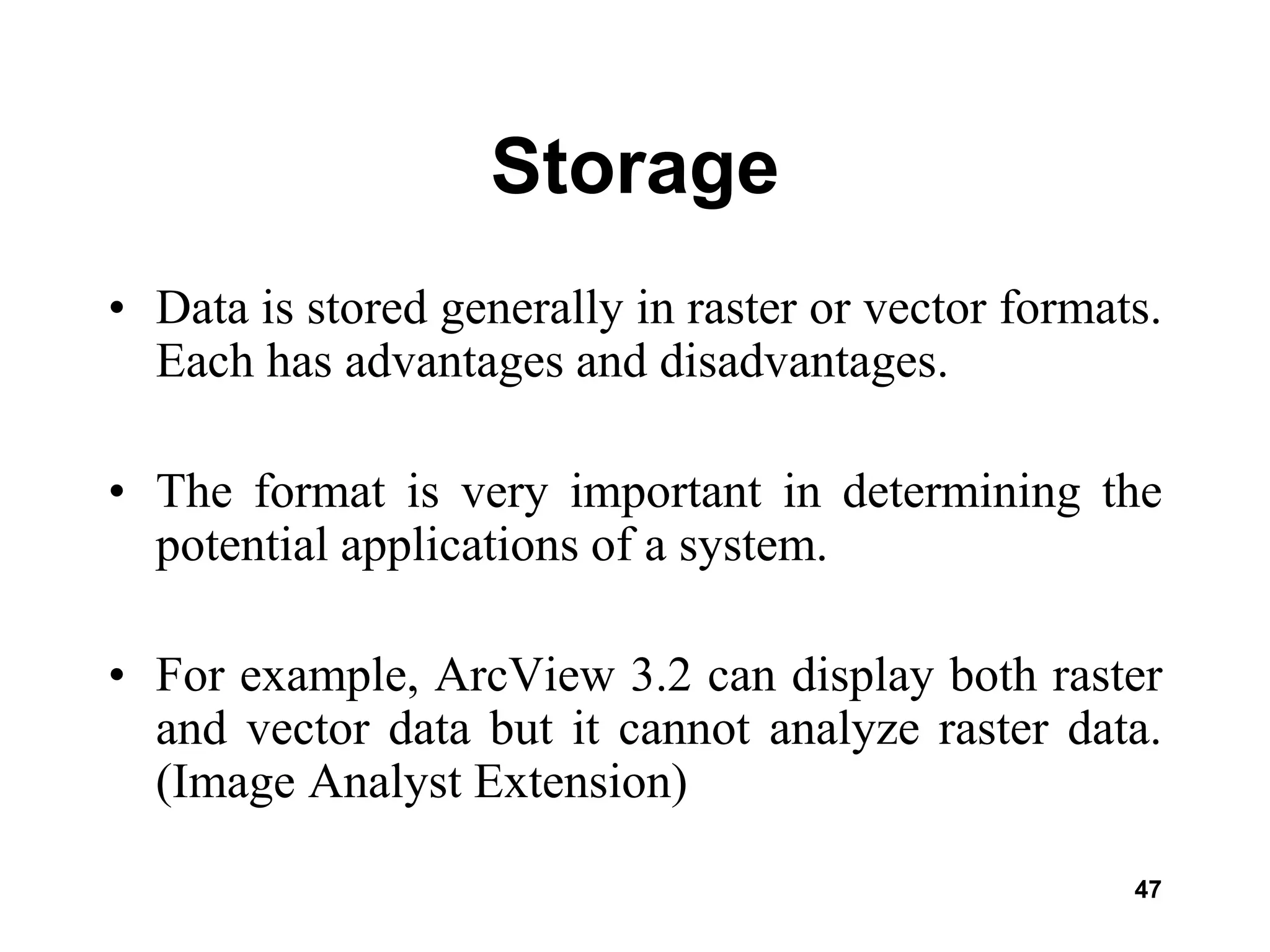 47
Storage
• Data is stored generally in raster or vector formats.
Each has advantages and disadvantages.
• The format is very important in determining the
potential applications of a system.
• For example, ArcView 3.2 can display both raster
and vector data but it cannot analyze raster data.
(Image Analyst Extension)
 