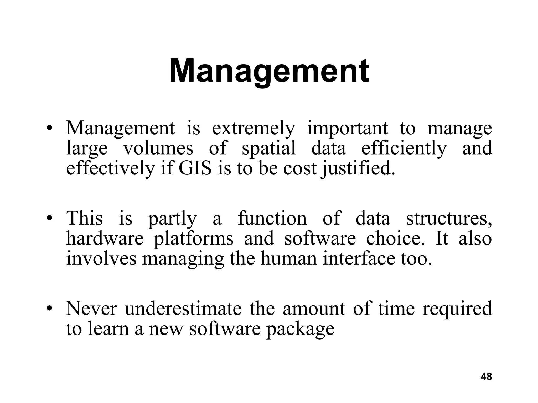 48
Management
• Management is extremely important to manage
large volumes of spatial data efficiently and
effectively if GIS is to be cost justified.
• This is partly a function of data structures,
hardware platforms and software choice. It also
involves managing the human interface too.
• Never underestimate the amount of time required
to learn a new software package
 