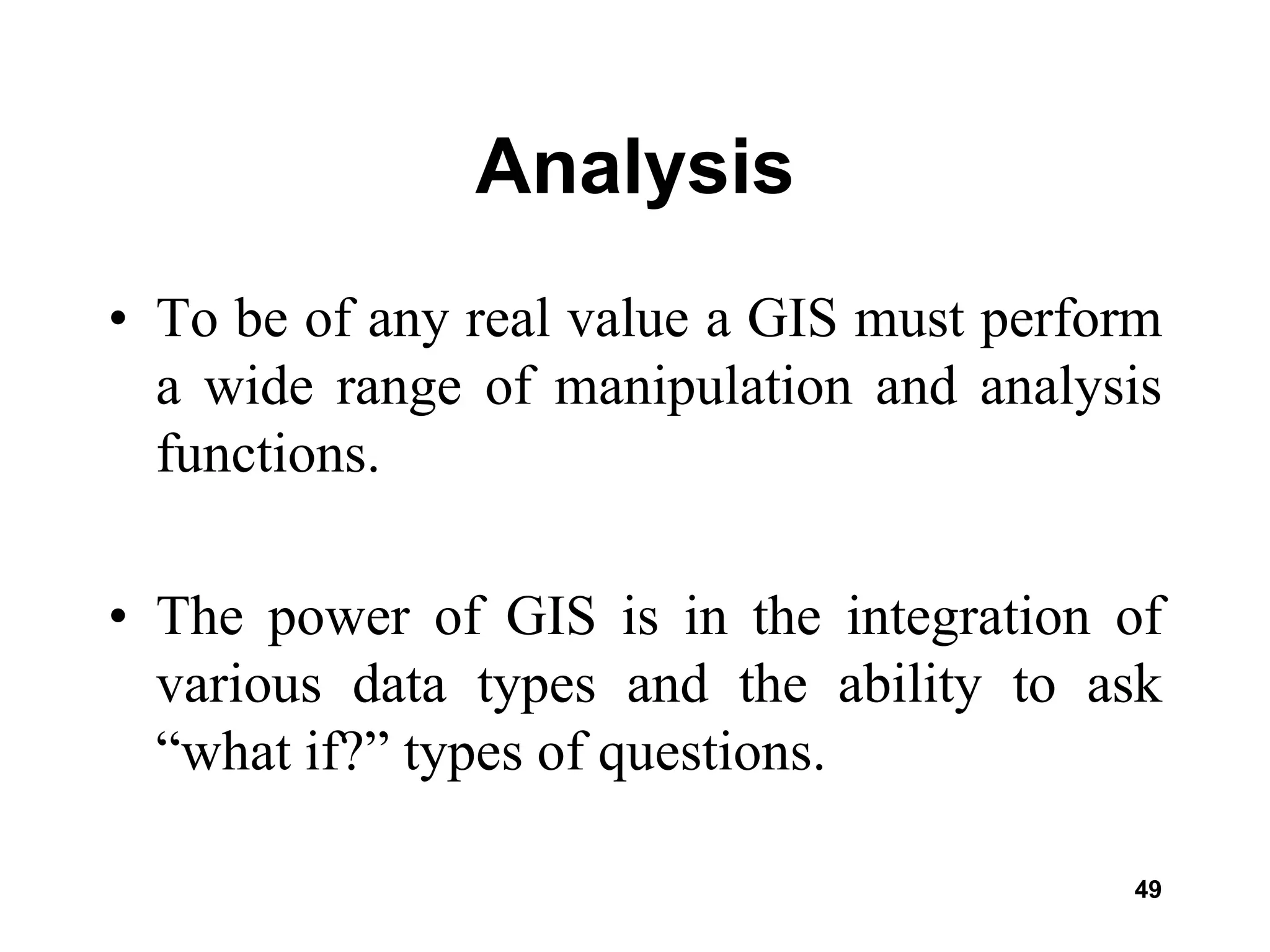 49
Analysis
• To be of any real value a GIS must perform
a wide range of manipulation and analysis
functions.
• The power of GIS is in the integration of
various data types and the ability to ask
“what if?” types of questions.
 