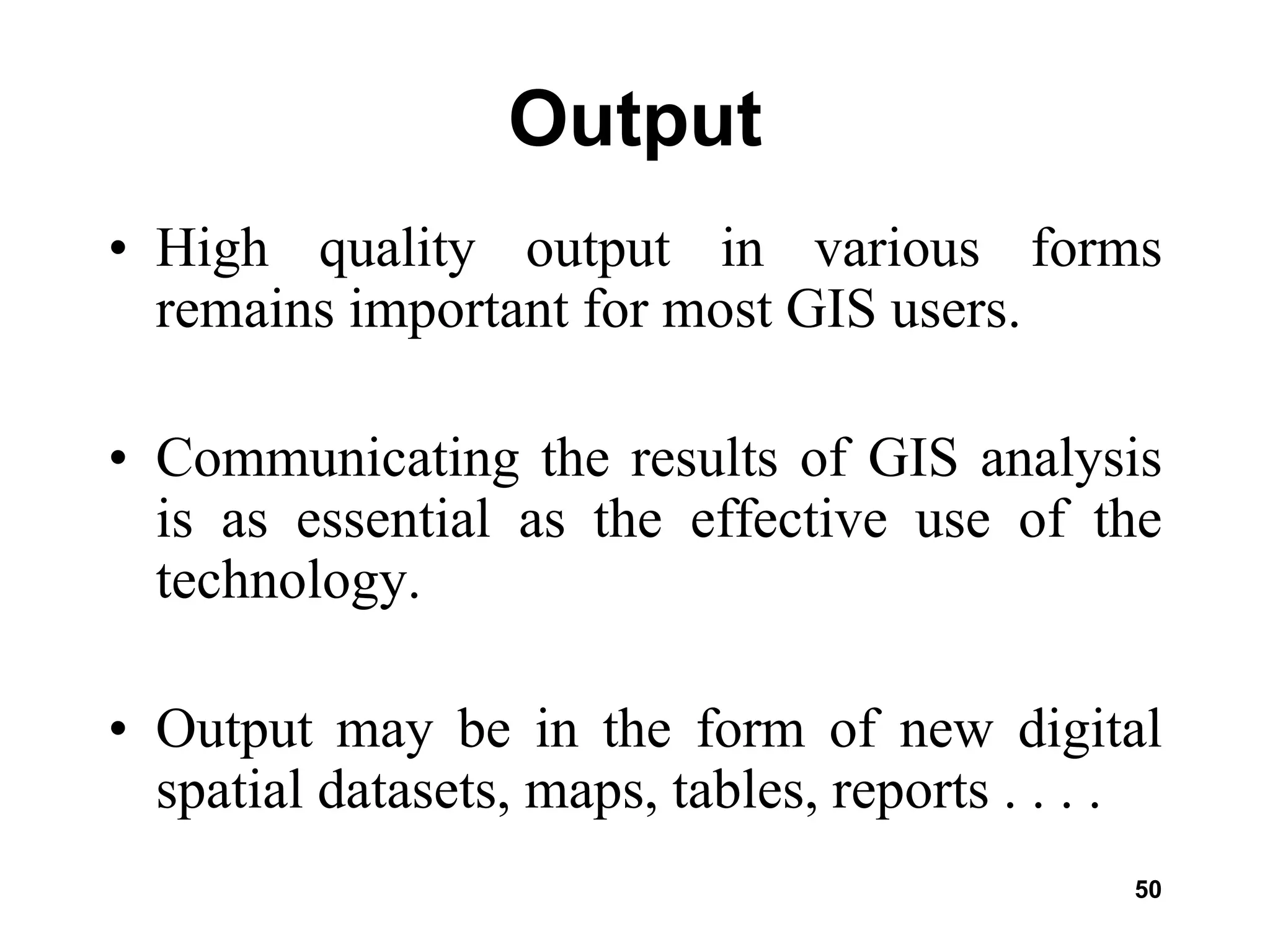 50
Output
• High quality output in various forms
remains important for most GIS users.
• Communicating the results of GIS analysis
is as essential as the effective use of the
technology.
• Output may be in the form of new digital
spatial datasets, maps, tables, reports . . . .
 