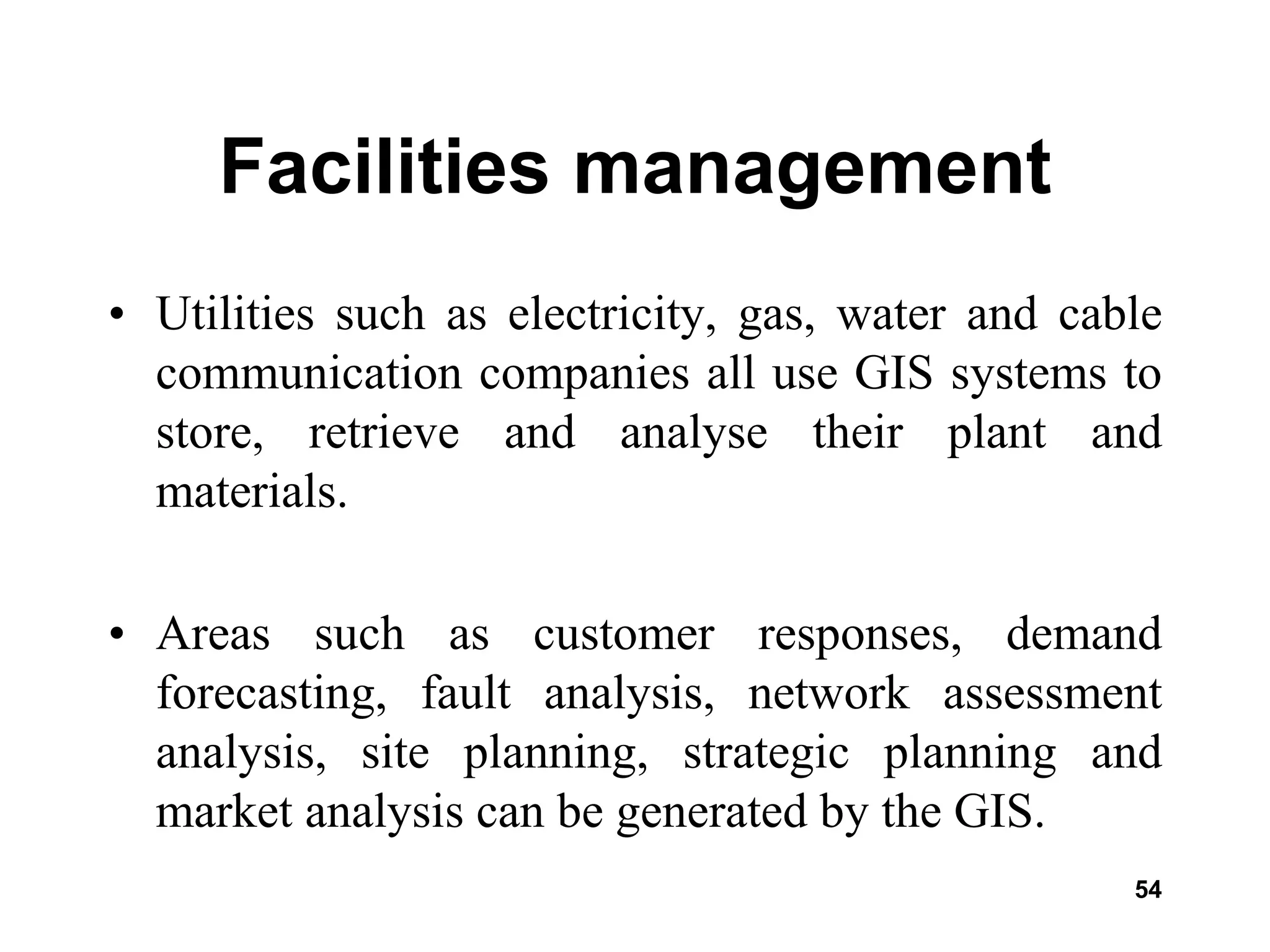 54
Facilities management
• Utilities such as electricity, gas, water and cable
communication companies all use GIS systems to
store, retrieve and analyse their plant and
materials.
• Areas such as customer responses, demand
forecasting, fault analysis, network assessment
analysis, site planning, strategic planning and
market analysis can be generated by the GIS.
 