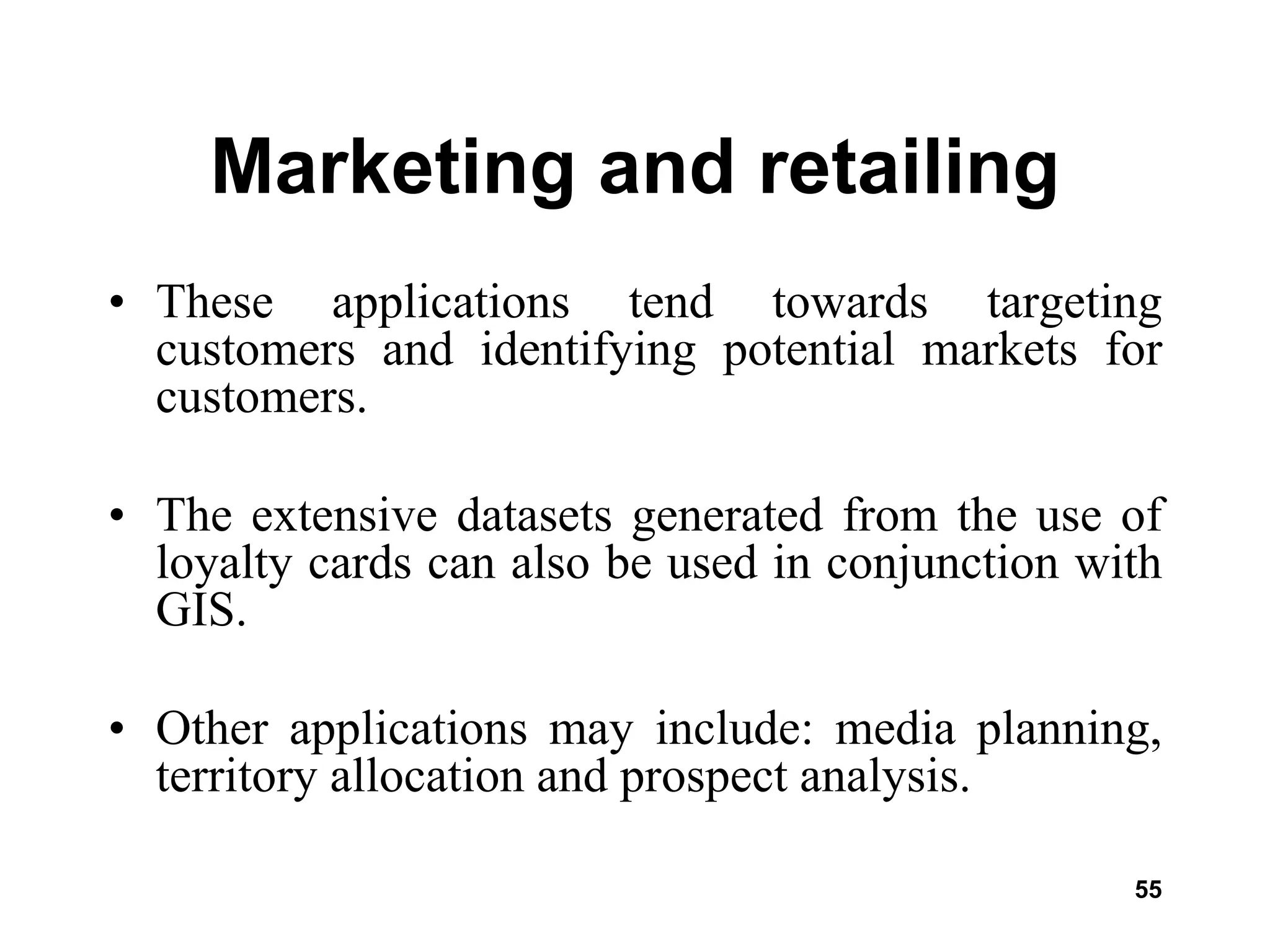 55
Marketing and retailing
• These applications tend towards targeting
customers and identifying potential markets for
customers.
• The extensive datasets generated from the use of
loyalty cards can also be used in conjunction with
GIS.
• Other applications may include: media planning,
territory allocation and prospect analysis.
 