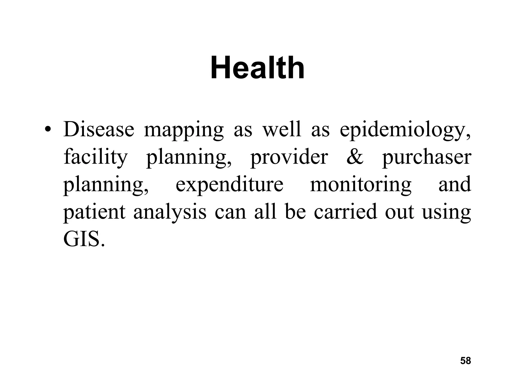 58
Health
• Disease mapping as well as epidemiology,
facility planning, provider & purchaser
planning, expenditure monitoring and
patient analysis can all be carried out using
GIS.
 