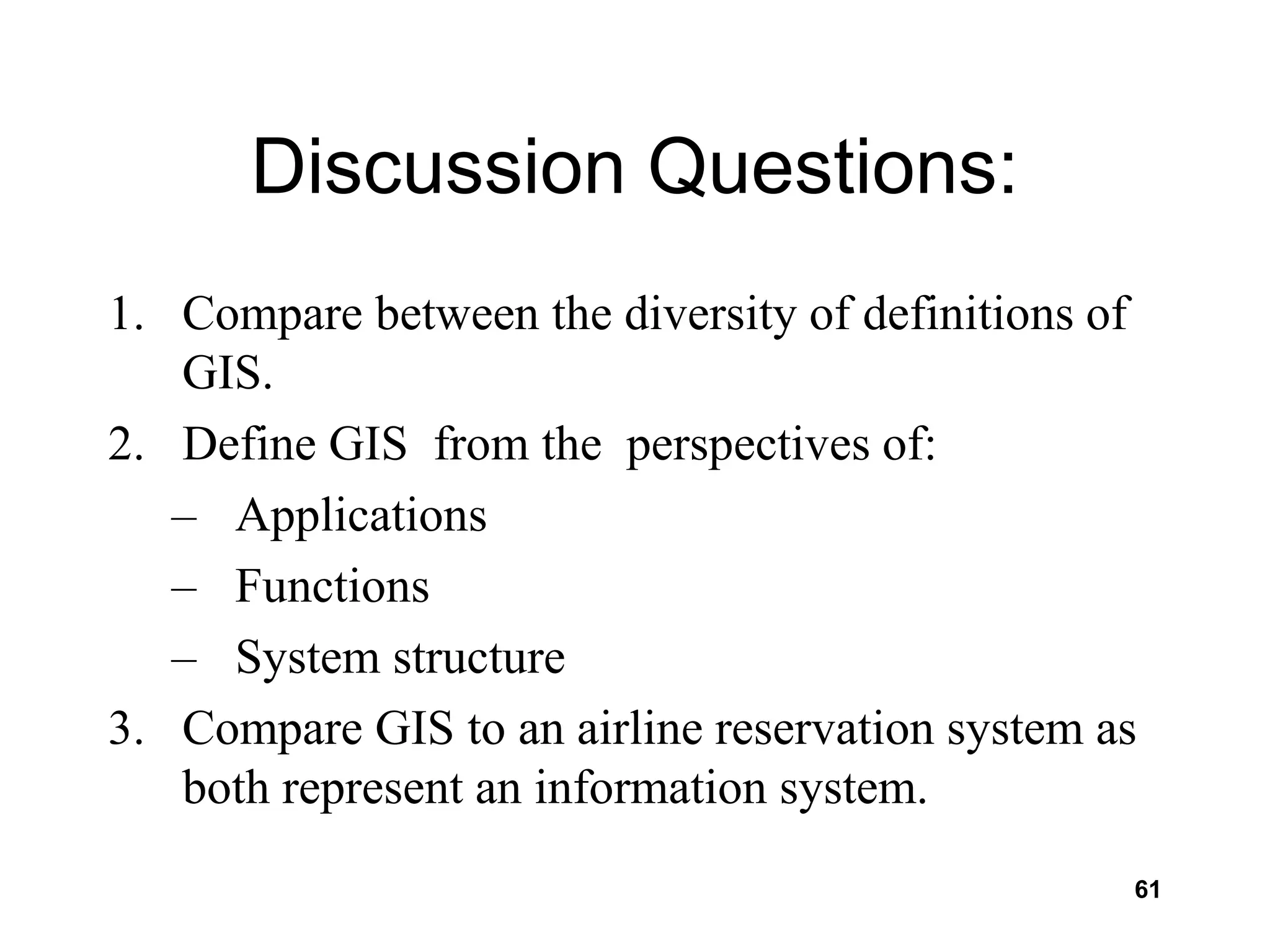 61
Discussion Questions:
1. Compare between the diversity of definitions of
GIS.
2. Define GIS from the perspectives of:
– Applications
– Functions
– System structure
3. Compare GIS to an airline reservation system as
both represent an information system.
 