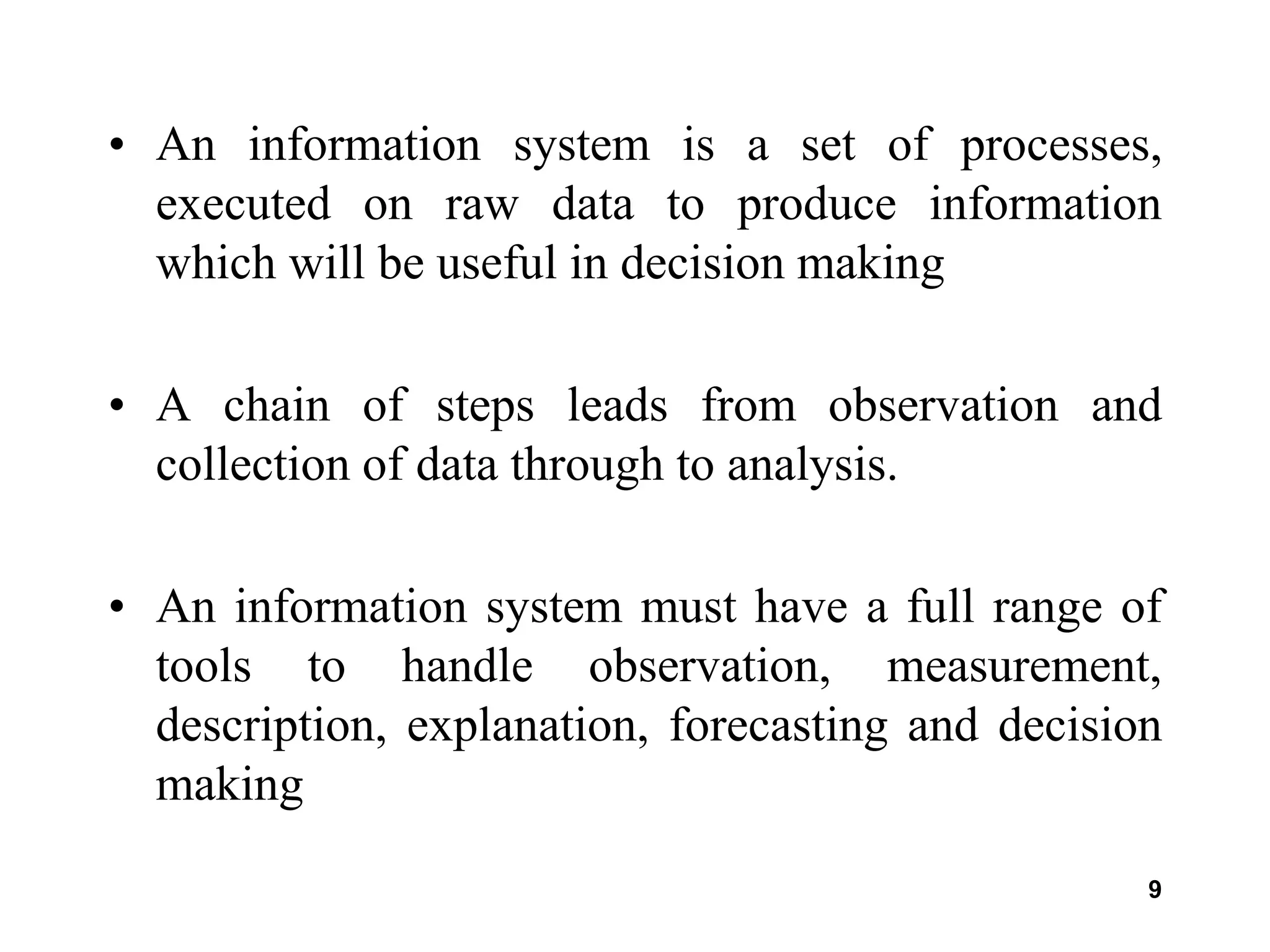 9
• An information system is a set of processes,
executed on raw data to produce information
which will be useful in decision making
• A chain of steps leads from observation and
collection of data through to analysis.
• An information system must have a full range of
tools to handle observation, measurement,
description, explanation, forecasting and decision
making
 