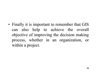 10
• Finally it is important to remember that GIS
can also help to achieve the overall
objective of improving the decision making
process, whether in an organization, or
within a project.
 