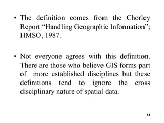 14
• The definition comes from the Chorley
Report “Handling Geographic Information”;
HMSO, 1987.
• Not everyone agrees with this definition.
There are those who believe GIS forms part
of more established disciplines but these
definitions tend to ignore the cross
disciplinary nature of spatial data.
 