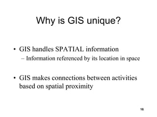 16
Why is GIS unique?
• GIS handles SPATIAL information
– Information referenced by its location in space
• GIS makes connections between activities
based on spatial proximity
 