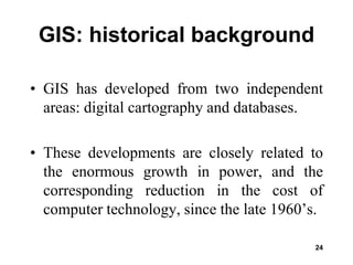 24
GIS: historical background
• GIS has developed from two independent
areas: digital cartography and databases.
• These developments are closely related to
the enormous growth in power, and the
corresponding reduction in the cost of
computer technology, since the late 1960’s.
 