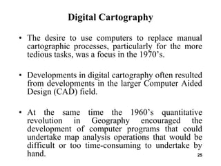25
Digital Cartography
• The desire to use computers to replace manual
cartographic processes, particularly for the more
tedious tasks, was a focus in the 1970’s.
• Developments in digital cartography often resulted
from developments in the larger Computer Aided
Design (CAD) field.
• At the same time the 1960’s quantitative
revolution in Geography encouraged the
development of computer programs that could
undertake map analysis operations that would be
difficult or too time-consuming to undertake by
hand.
 