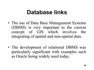 26
Database links
• The use of Data Base Management Systems
(DBMS) is very important to the current
concept of GIS which involves the
integrating of spatial and non-spatial data.
• The development of relational DBMS was
particularly significant with examples such
as Oracle being widely used today.
 