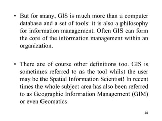 30
• But for many, GIS is much more than a computer
database and a set of tools: it is also a philosophy
for information management. Often GIS can form
the core of the information management within an
organization.
• There are of course other definitions too. GIS is
sometimes referred to as the tool whilst the user
may be the Spatial Information Scientist! In recent
times the whole subject area has also been referred
to as Geographic Information Management (GIM)
or even Geomatics
 