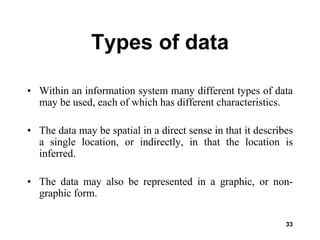 33
Types of data
• Within an information system many different types of data
may be used, each of which has different characteristics.
• The data may be spatial in a direct sense in that it describes
a single location, or indirectly, in that the location is
inferred.
• The data may also be represented in a graphic, or non-
graphic form.
 