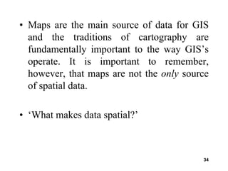 34
• Maps are the main source of data for GIS
and the traditions of cartography are
fundamentally important to the way GIS’s
operate. It is important to remember,
however, that maps are not the only source
of spatial data.
• ‘What makes data spatial?’
 