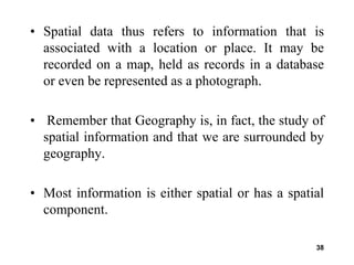 38
• Spatial data thus refers to information that is
associated with a location or place. It may be
recorded on a map, held as records in a database
or even be represented as a photograph.
• Remember that Geography is, in fact, the study of
spatial information and that we are surrounded by
geography.
• Most information is either spatial or has a spatial
component.
 