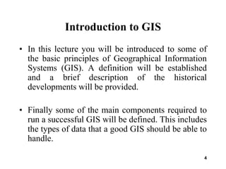 4
Introduction to GIS
• In this lecture you will be introduced to some of
the basic principles of Geographical Information
Systems (GIS). A definition will be established
and a brief description of the historical
developments will be provided.
• Finally some of the main components required to
run a successful GIS will be defined. This includes
the types of data that a good GIS should be able to
handle.
 