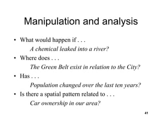 41
Manipulation and analysis
• What would happen if . . .
A chemical leaked into a river?
• Where does . . .
The Green Belt exist in relation to the City?
• Has . . .
Population changed over the last ten years?
• Is there a spatial pattern related to . . .
Car ownership in our area?
 