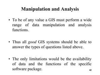 42
Manipulation and Analysis
• To be of any value a GIS must perform a wide
range of data manipulation and analysis
functions.
• Thus all good GIS systems should be able to
answer the types of questions listed above.
• The only limitations would be the availability
of data and the functions of the specific
software package.
 