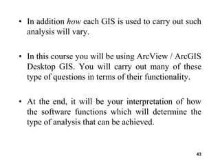 43
• In addition how each GIS is used to carry out such
analysis will vary.
• In this course you will be using ArcView / ArcGIS
Desktop GIS. You will carry out many of these
type of questions in terms of their functionality.
• At the end, it will be your interpretation of how
the software functions which will determine the
type of analysis that can be achieved.
 