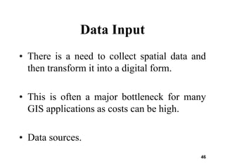 46
Data Input
• There is a need to collect spatial data and
then transform it into a digital form.
• This is often a major bottleneck for many
GIS applications as costs can be high.
• Data sources.
 