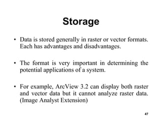 47
Storage
• Data is stored generally in raster or vector formats.
Each has advantages and disadvantages.
• The format is very important in determining the
potential applications of a system.
• For example, ArcView 3.2 can display both raster
and vector data but it cannot analyze raster data.
(Image Analyst Extension)
 