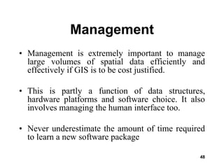 48
Management
• Management is extremely important to manage
large volumes of spatial data efficiently and
effectively if GIS is to be cost justified.
• This is partly a function of data structures,
hardware platforms and software choice. It also
involves managing the human interface too.
• Never underestimate the amount of time required
to learn a new software package
 