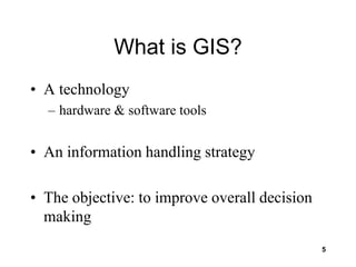 5
What is GIS?
• A technology
– hardware & software tools
• An information handling strategy
• The objective: to improve overall decision
making
 